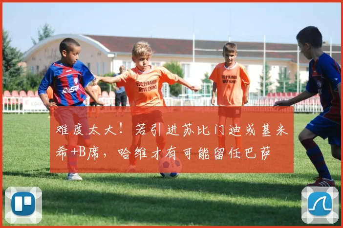 难度太大！若引进苏比门迪或基米希+B席，哈维才有可能留任巴萨
