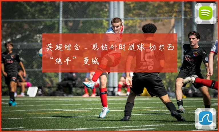 英超综合 _ 恩佐补时进球 切尔西“绝平”曼城