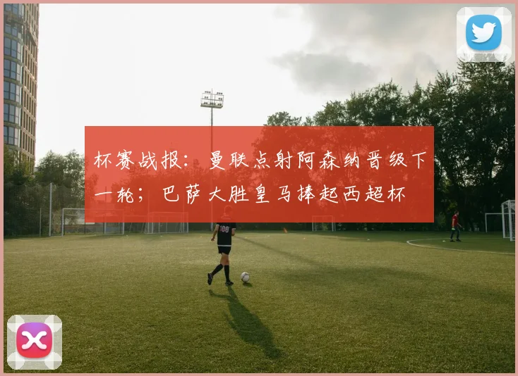 杯赛战报：曼联点射阿森纳晋级下一轮；巴萨大胜皇马捧起西超杯