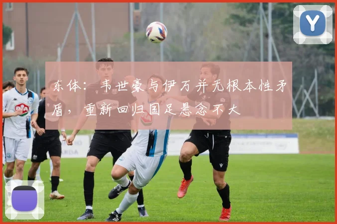 东体：韦世豪与伊万并无根本性矛盾，重新回归国足悬念不大