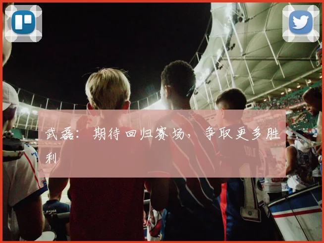 武磊：期待回归赛场，争取更多胜利