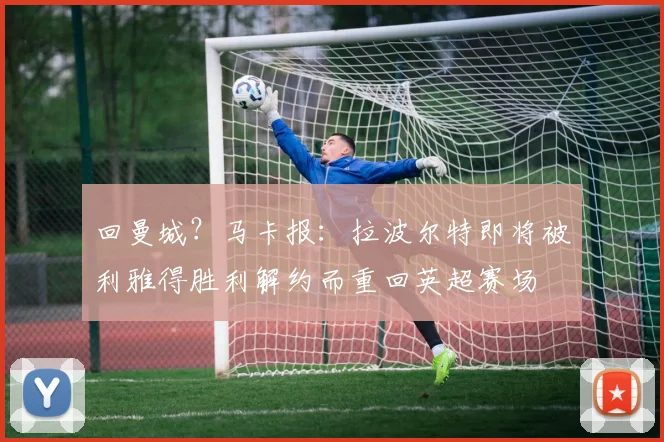 回曼城？马卡报：拉波尔特即将被利雅得胜利解约而重回英超赛场