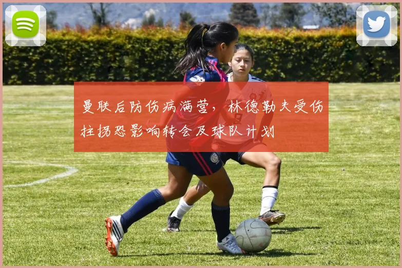 曼联后防伤病满营，林德勒夫受伤拄拐恐影响转会及球队计划