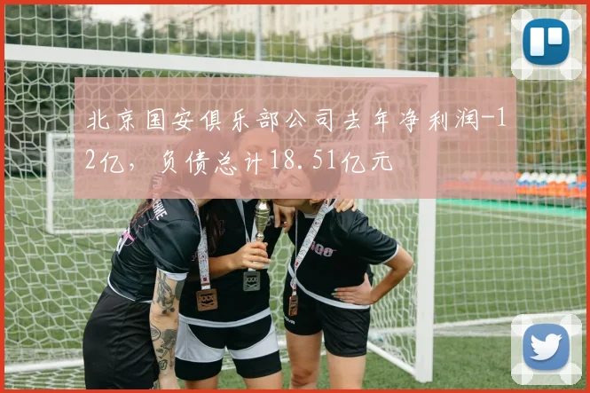 北京国安俱乐部公司去年净利润-12亿，负债总计18.51亿元