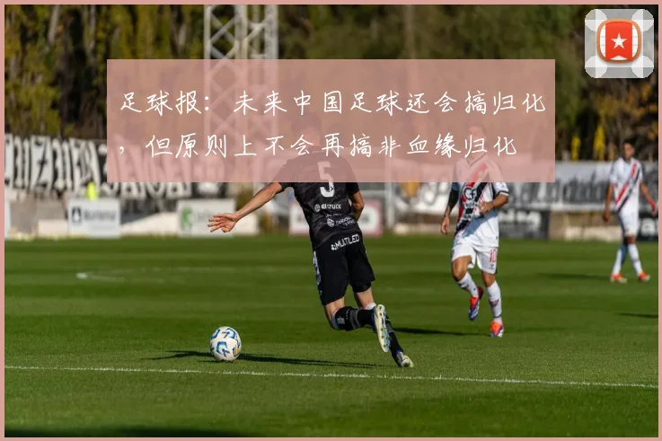 足球报：未来中国足球还会搞归化，但原则上不会再搞非血缘归化