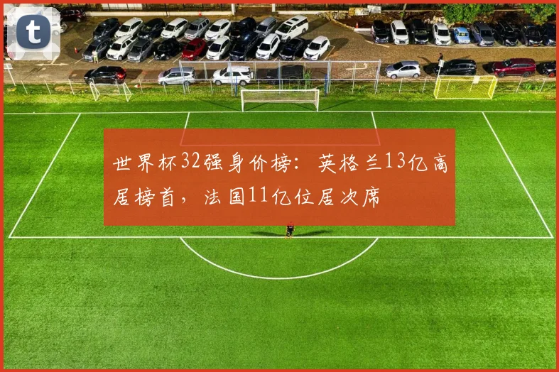 世界杯32强身价榜：英格兰13亿高居榜首，法国11亿位居次席
