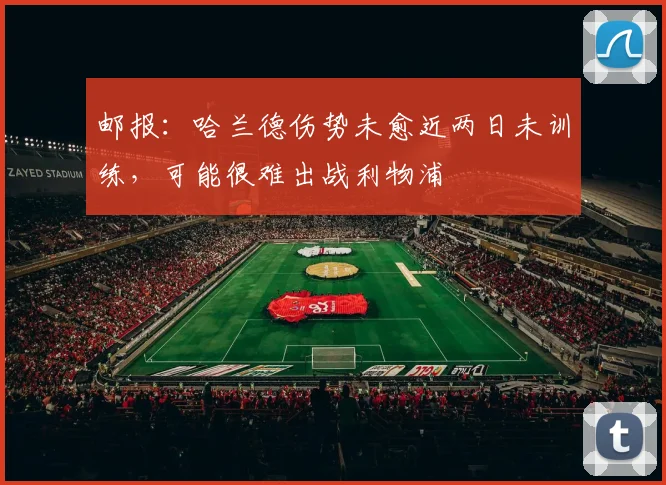 邮报：哈兰德伤势未愈近两日未训练，可能很难出战利物浦