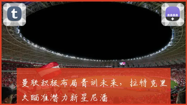 曼联积极布局青训未来，拉特克里夫瞄准潜力新星尼潘