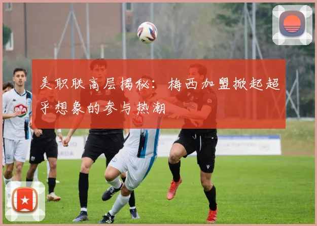 美职联高层揭秘：梅西加盟掀起超乎想象的参与热潮