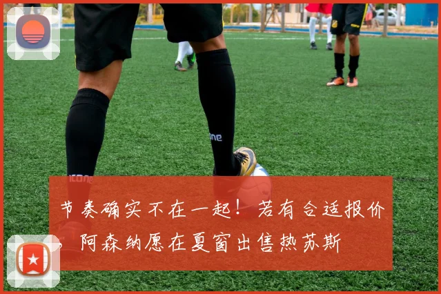 节奏确实不在一起！若有合适报价，阿森纳愿在夏窗出售热苏斯