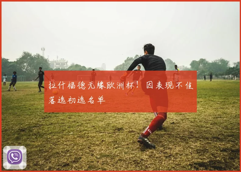 拉什福德无缘欧洲杯！因表现不佳落选初选名单