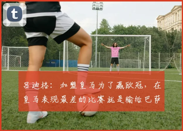 吕迪格：加盟皇马为了赢欧冠，在皇马表现最差的比赛就是输给巴萨