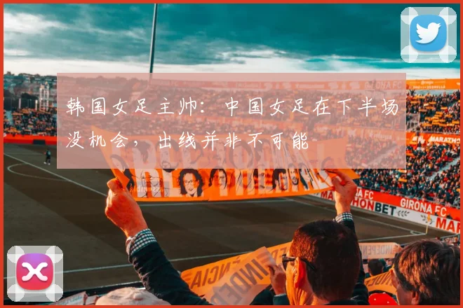 韩国女足主帅：中国女足在下半场没机会，出线并非不可能