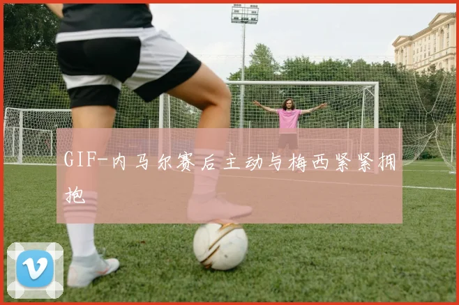 GIF-内马尔赛后主动与梅西紧紧拥抱