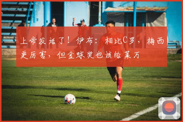 上帝发话了！伊布：相比C罗，梅西更厉害，但金球奖也该给莱万