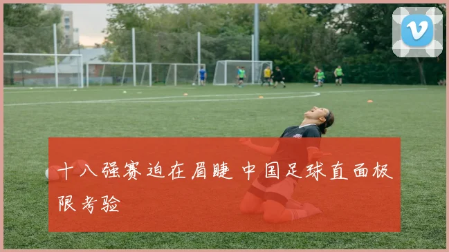 十八强赛迫在眉睫 中国足球直面极限考验