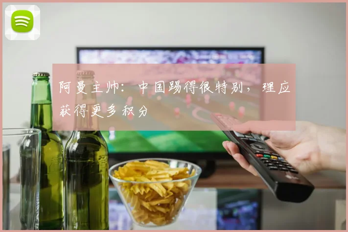 阿曼主帅：中国踢得很特别，理应获得更多积分