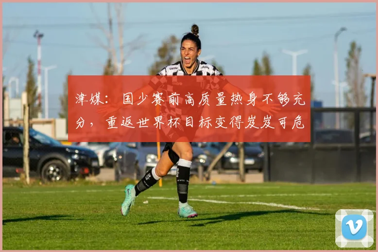 津媒：国少赛前高质量热身不够充分，重返世界杯目标变得岌岌可危