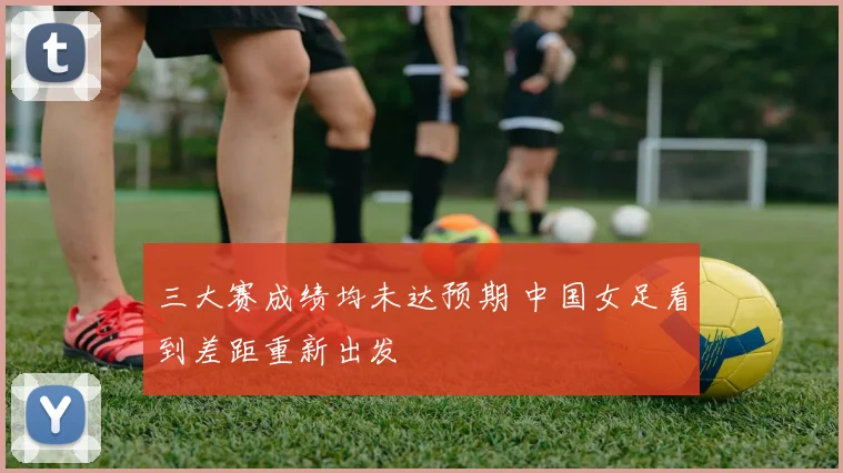 三大赛成绩均未达预期 中国女足看到差距重新出发