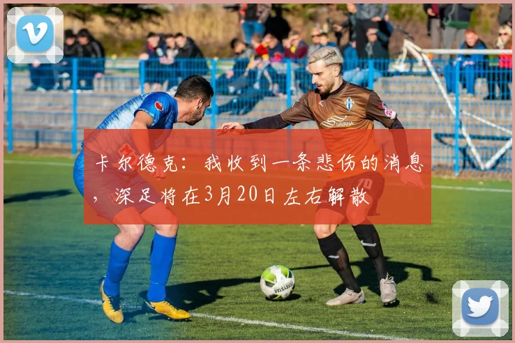 卡尔德克：我收到一条悲伤的消息，深足将在3月20日左右解散