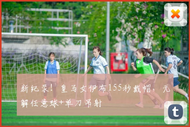新纪录！皇马女伊布155秒戴帽，无解任意球+单刀吊射