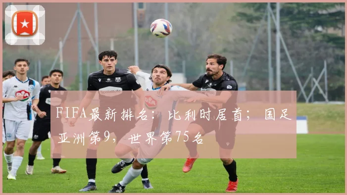 FIFA最新排名：比利时居首；国足亚洲第9，世界第75名