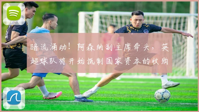 暗流涌动！阿森纳副主席牵头，英超球队将开始抵制国家资本的收购