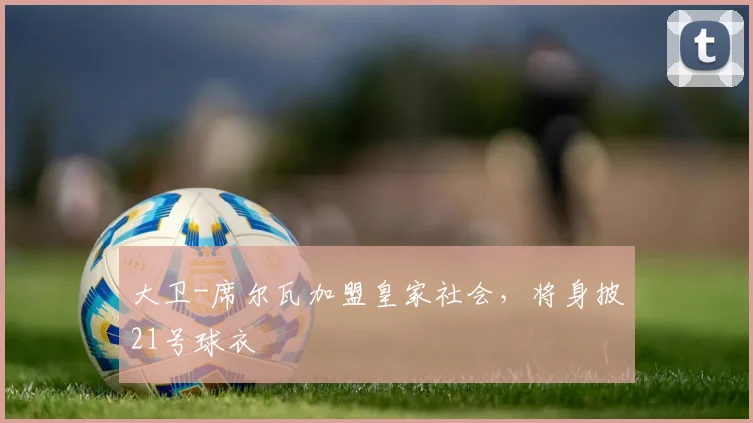 大卫-席尔瓦加盟皇家社会，将身披21号球衣