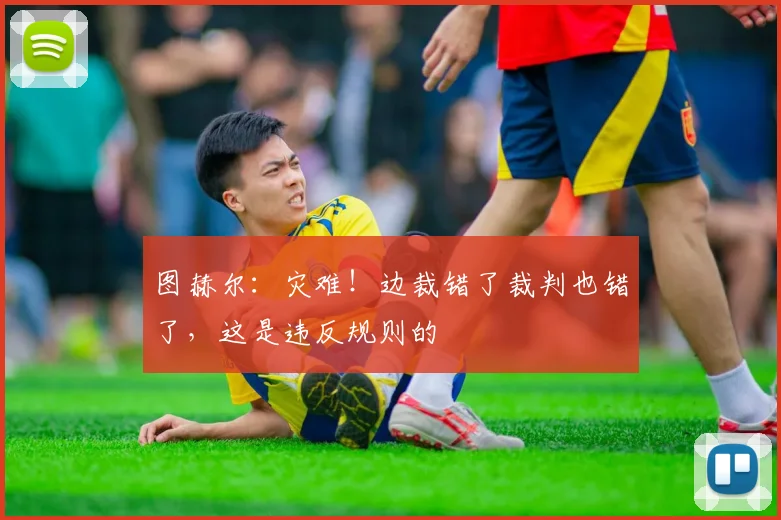 图赫尔：灾难！边裁错了裁判也错了，这是违反规则的