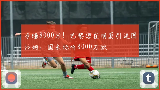 净赚8000万！巴黎想在明夏引进图拉姆，国米标价8000万欧