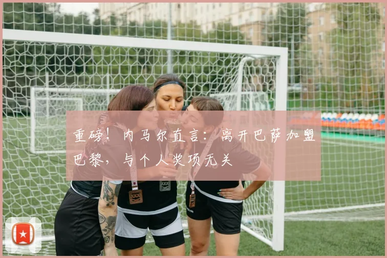 重磅！内马尔直言：离开巴萨加盟巴黎，与个人奖项无关