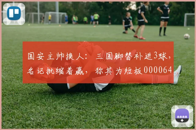 国安主帅换人：三国脚替补进3球，名记批缩着赢，称其为短板0000644