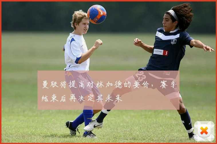 曼联将提高对林加德的要价，赛季结束后再决定其未来