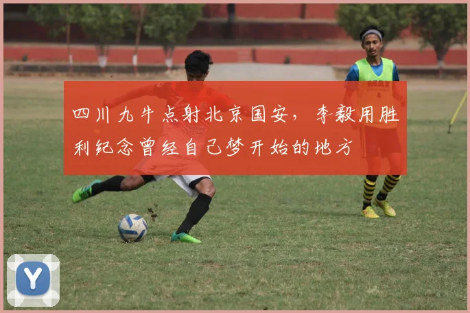 四川九牛点射北京国安，李毅用胜利纪念曾经自己梦开始的地方