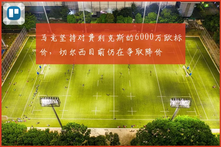 马竞坚持对费利克斯的6000万欧标价，切尔西目前仍在争取降价