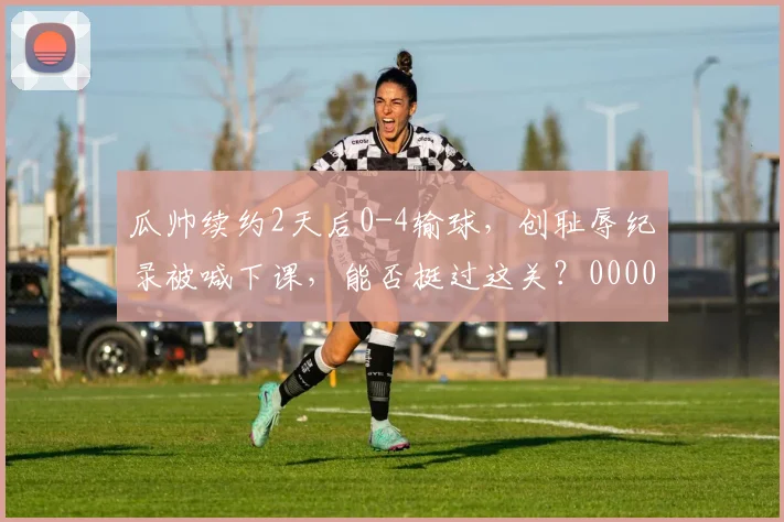 瓜帅续约2天后0-4输球，创耻辱纪录被喊下课，能否挺过这关？0000644