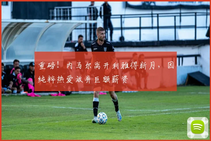 重磅！内马尔离开利雅得新月，因纯粹热爱放弃巨额薪资